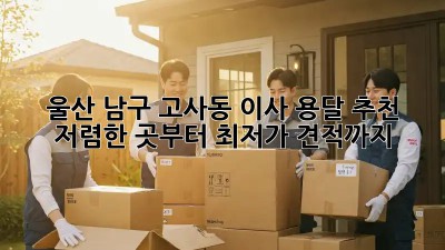 울산 남구 고사동 이사 용달 추천: 저렴한 곳부터 최저가 견적까지! ✨